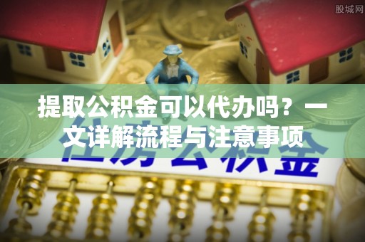 茄萣提取公积金可以代办吗？一文详解流程与注意事项
