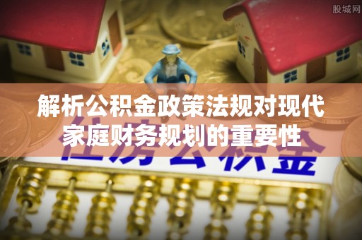 茄萣解析公积金政策法规对现代家庭财务规划的重要性