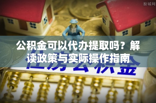 茄萣公积金可以代办提取吗？解读政策与实际操作指南