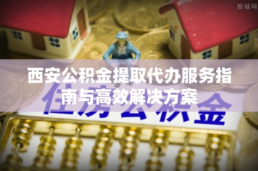 茄萣西安公积金提取代办服务指南与高效解决方案