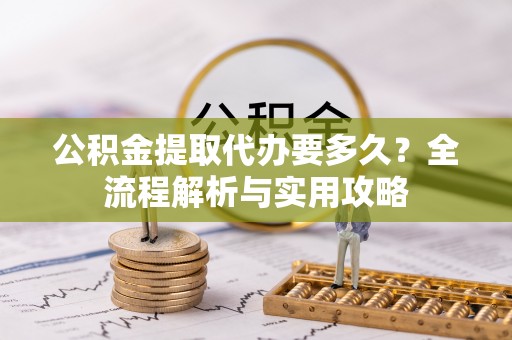 茄萣公积金提取代办要多久？全流程解析与实用攻略