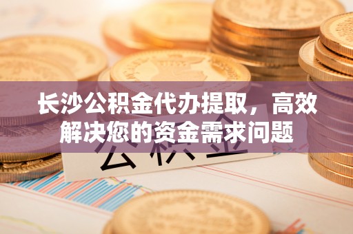 茄萣长沙公积金代办提取，高效解决您的资金需求问题