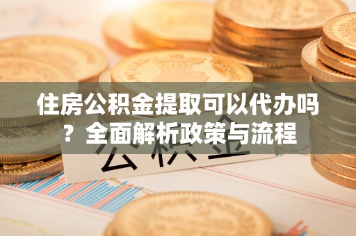 茄萣住房公积金提取可以代办吗？全面解析政策与流程