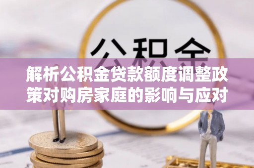 茄萣解析公积金贷款额度调整政策对购房家庭的影响与应对策略