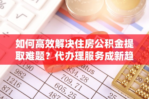 茄萣如何高效解决住房公积金提取难题？代办理服务成新趋势
