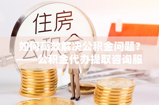 茄萣如何高效解决公积金问题？——公积金代办提取咨询服务指南