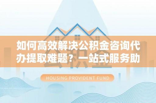 茄萣如何高效解决公积金咨询代办提取难题？一站式服务助您轻松搞定