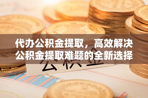 茄萣代办公积金提取，高效解决公积金提取难题的全新选择