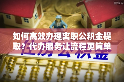 茄萣如何高效办理离职公积金提取？代办服务让流程更简单