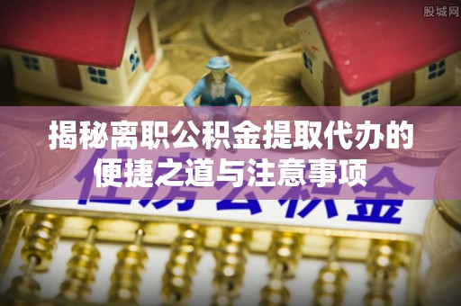 茄萣揭秘离职公积金提取代办的便捷之道与注意事项