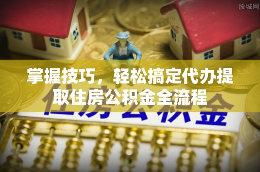 茄萣掌握技巧，轻松搞定代办提取住房公积金全流程