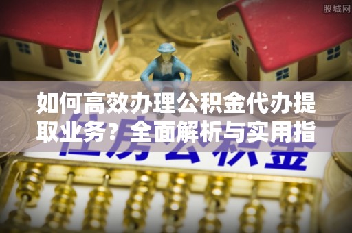 茄萣如何高效办理公积金代办提取业务？全面解析与实用指南