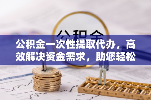 茄萣公积金一次性提取代办，高效解决资金需求，助您轻松应对生活难题