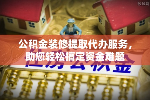 茄萣公积金装修提取代办服务，助您轻松搞定资金难题