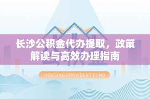 茄萣长沙公积金代办提取，政策解读与高效办理指南