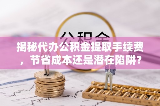 茄萣揭秘代办公积金提取手续费，节省成本还是潜在陷阱？