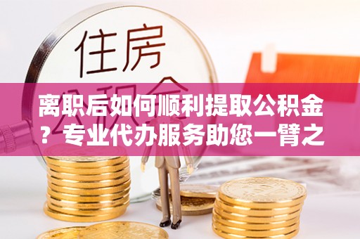 茄萣离职后如何顺利提取公积金？专业代办服务助您一臂之力