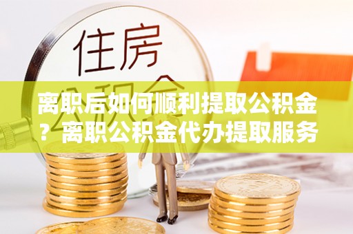 茄萣离职后如何顺利提取公积金？离职公积金代办提取服务助力无忧办理