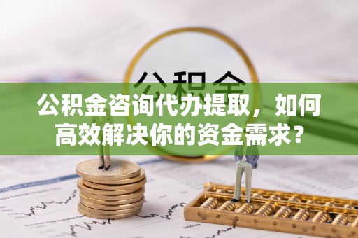 茄萣公积金咨询代办提取，如何高效解决你的资金需求？