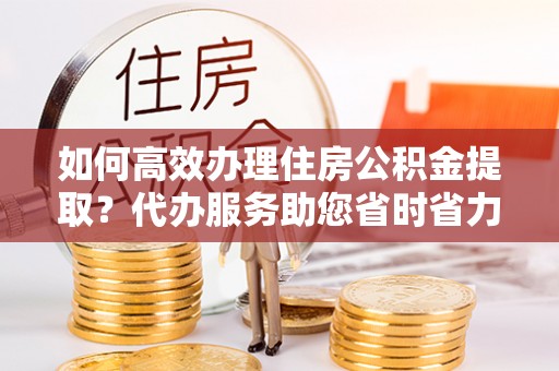 茄萣如何高效办理住房公积金提取？代办服务助您省时省力