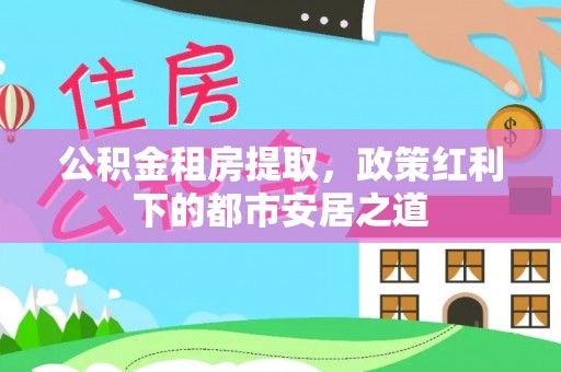 茄萣公积金租房提取，政策红利下的都市安居之道
