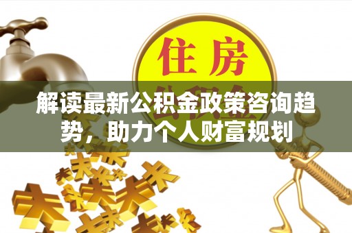 茄萣解读最新公积金政策咨询趋势，助力个人财富规划