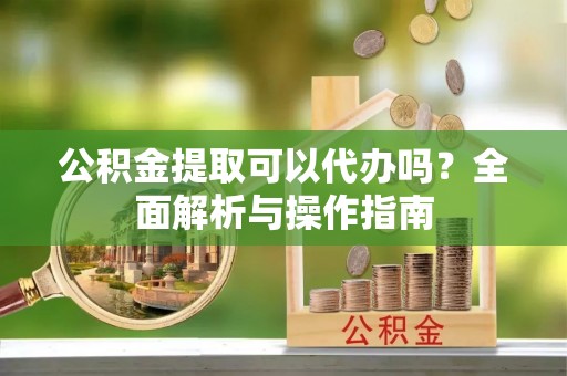 茄萣公积金提取可以代办吗？全面解析与操作指南