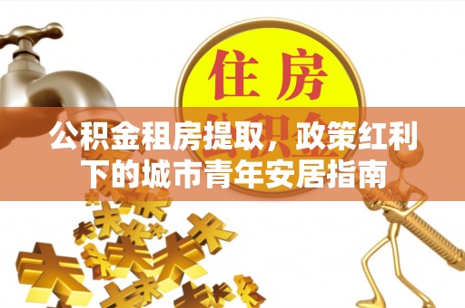 茄萣公积金租房提取，政策红利下的城市青年安居指南