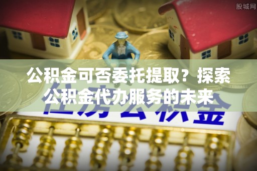 茄萣公积金可否委托提取？探索公积金代办服务的未来